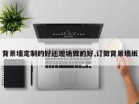 背景墙定制的好还现场做的好,订做背景墙纸