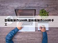 塑料瓶制作100种,塑料瓶制作100种手工