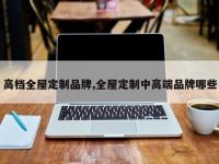 高档全屋定制品牌,全屋定制中高端品牌哪些