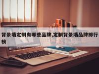 背景墙定制有哪些品牌,定制背景墙品牌排行榜