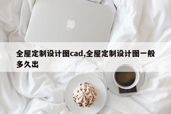 全屋定制设计图cad,全屋定制设计图一般多久出