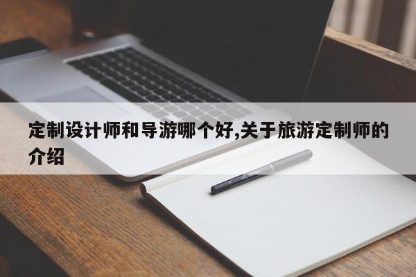 定制设计师和导游哪个好,关于旅游定制师的介绍