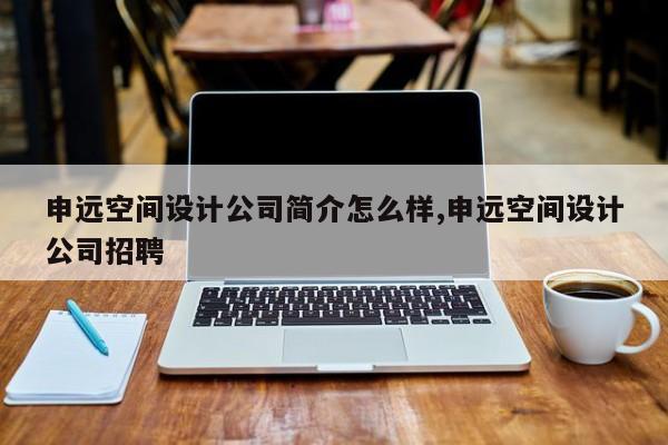 申远空间设计公司简介怎么样,申远空间设计公司招聘