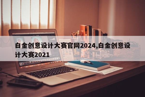 白金创意设计大赛官网2024,白金创意设计大赛2021