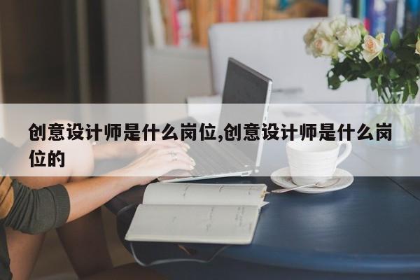 创意设计师是什么岗位,创意设计师是什么岗位的