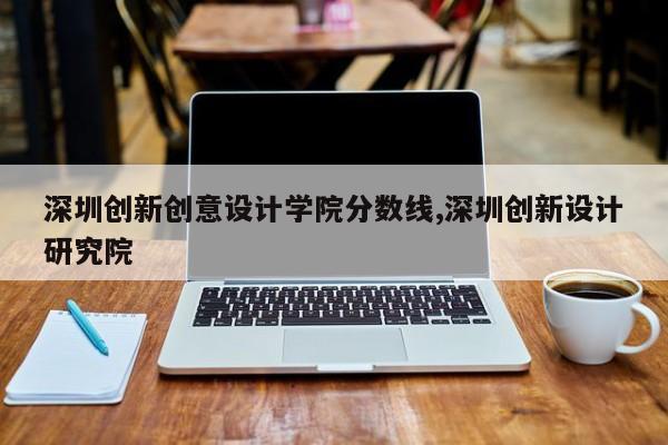 深圳创新创意设计学院分数线,深圳创新设计研究院