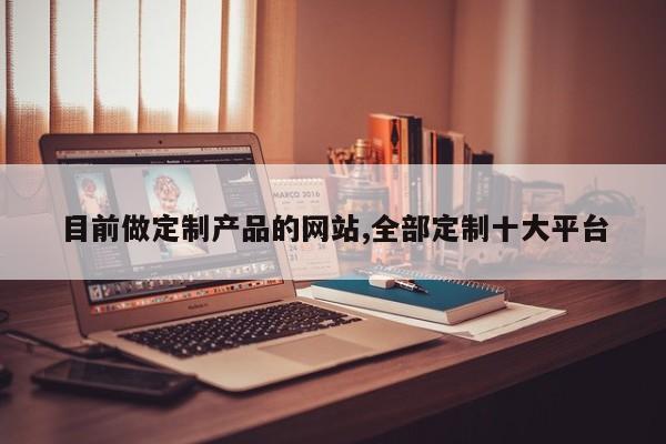 目前做定制产品的网站,全部定制十大平台