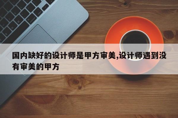 国内缺好的设计师是甲方审美,设计师遇到没有审美的甲方