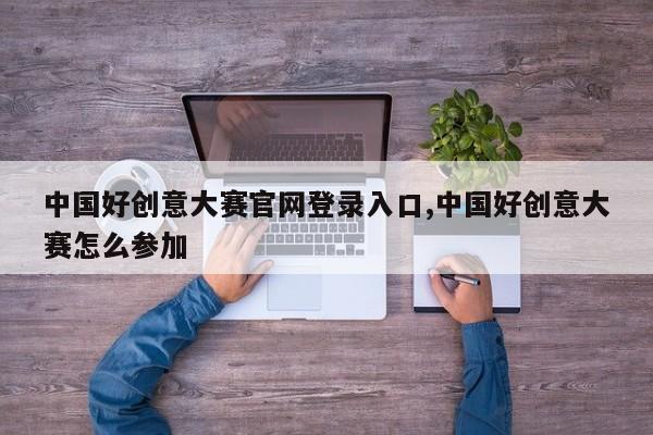 中国好创意大赛官网登录入口,中国好创意大赛怎么参加