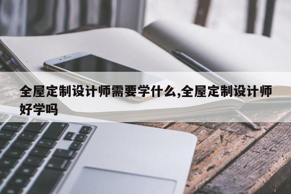 全屋定制设计师需要学什么,全屋定制设计师好学吗