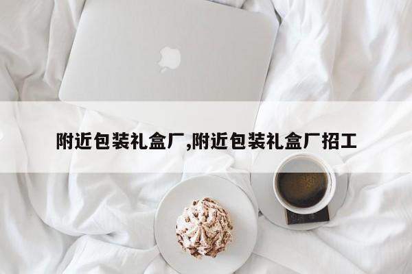 附近包装礼盒厂,附近包装礼盒厂招工