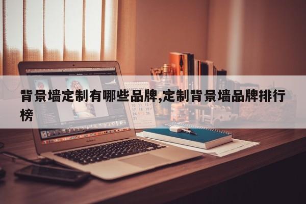 背景墙定制有哪些品牌,定制背景墙品牌排行榜