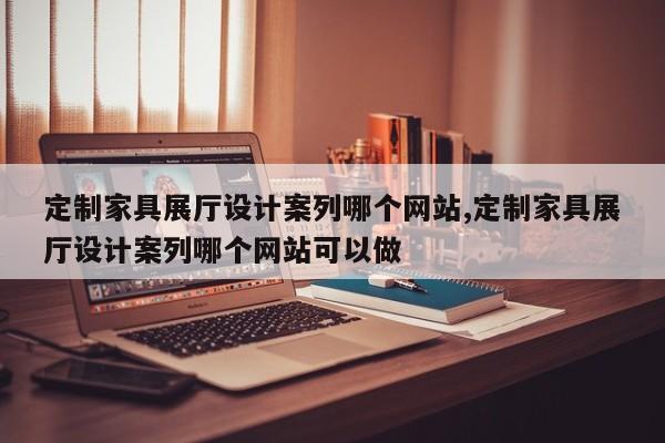 定制家具展厅设计案列哪个网站,定制家具展厅设计案列哪个网站可以做
