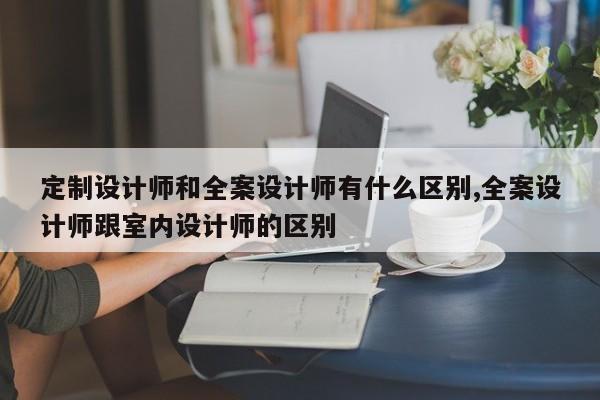 定制设计师和全案设计师有什么区别,全案设计师跟室内设计师的区别